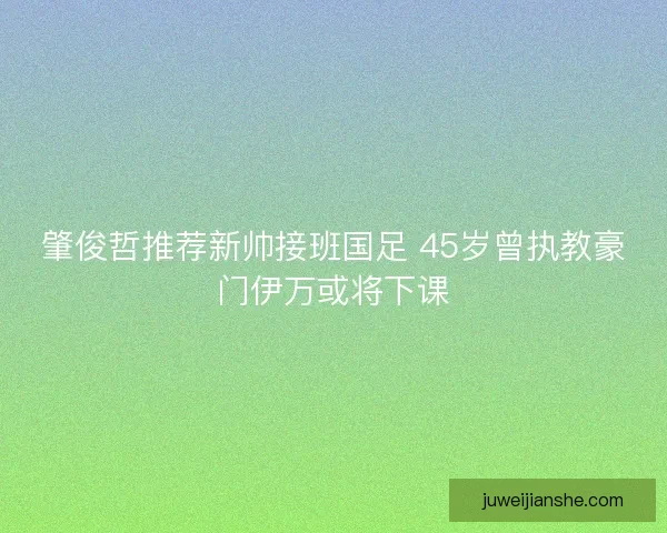 肇俊哲推荐新帅接班国足 45岁曾执教豪门伊万或将下课