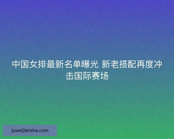 中国女排最新名单曝光 新老搭配再度冲击国际赛场