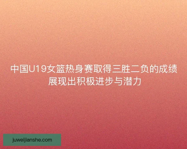 中国U19女篮热身赛取得三胜二负的成绩 展现出积极进步与潜力