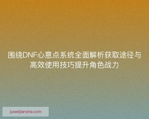 围绕DNF心意点系统全面解析获取途径与高效使用技巧提升角色战力