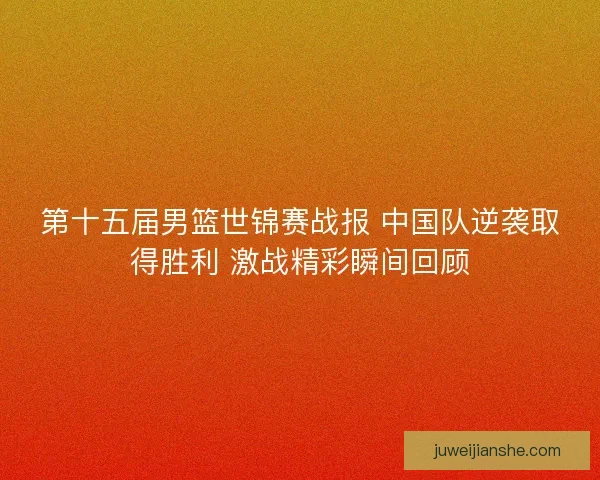 第十五届男篮世锦赛战报 中国队逆袭取得胜利 激战精彩瞬间回顾
