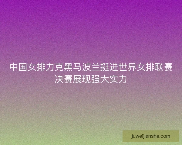 中国女排力克黑马波兰挺进世界女排联赛决赛展现强大实力