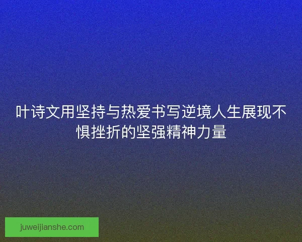 叶诗文用坚持与热爱书写逆境人生展现不惧挫折的坚强精神力量