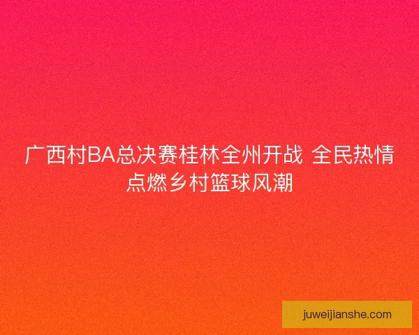 广西村BA总决赛桂林全州开战 全民热情点燃乡村篮球风潮