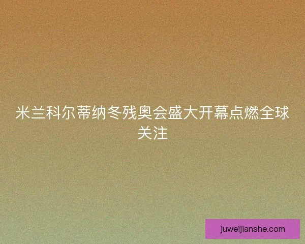 米兰科尔蒂纳冬残奥会盛大开幕点燃全球关注