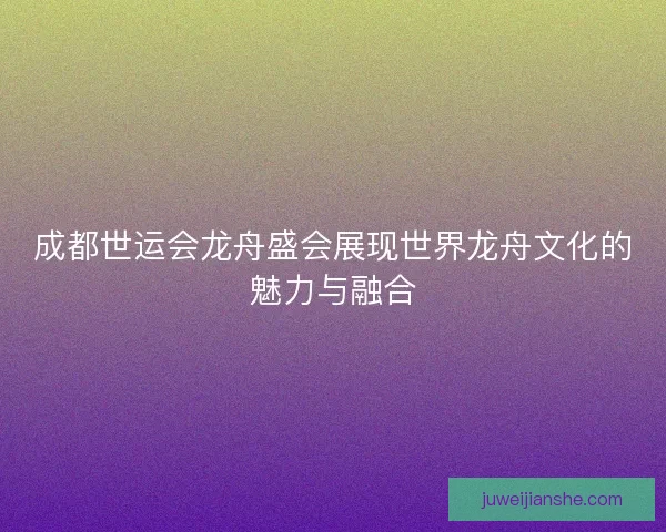 成都世运会龙舟盛会展现世界龙舟文化的魅力与融合