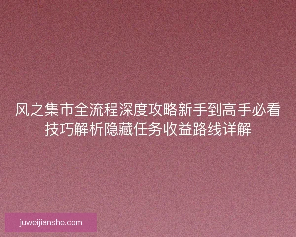 风之集市全流程深度攻略新手到高手必看技巧解析隐藏任务收益路线详解