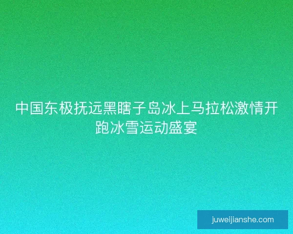 中国东极抚远黑瞎子岛冰上马拉松激情开跑冰雪运动盛宴