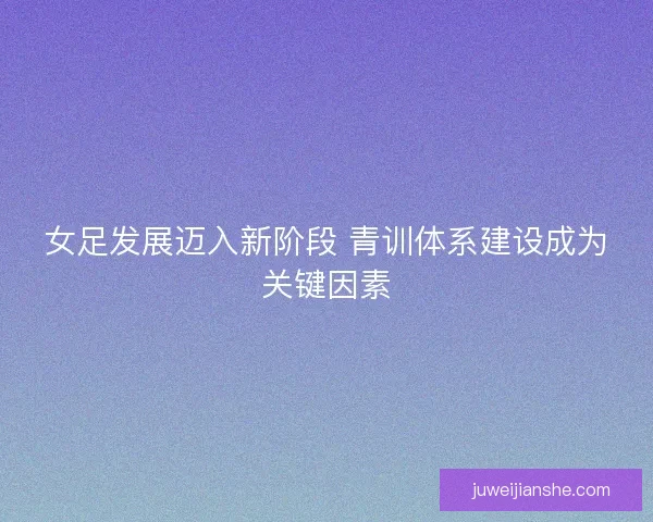 女足发展迈入新阶段 青训体系建设成为关键因素