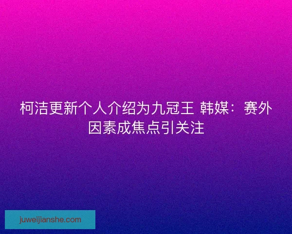 柯洁更新个人介绍为九冠王 韩媒：赛外因素成焦点引关注