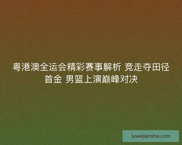 粤港澳全运会精彩赛事解析 竞走夺田径首金 男篮上演巅峰对决 粤港澳全运会精彩赛事解析 竞走夺田径首金 男篮上演巅峰对决