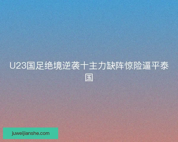 U23国足绝境逆袭十主力缺阵惊险逼平泰国