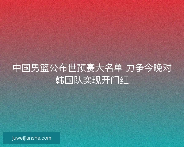 中国男篮公布世预赛大名单 力争今晚对韩国队实现开门红