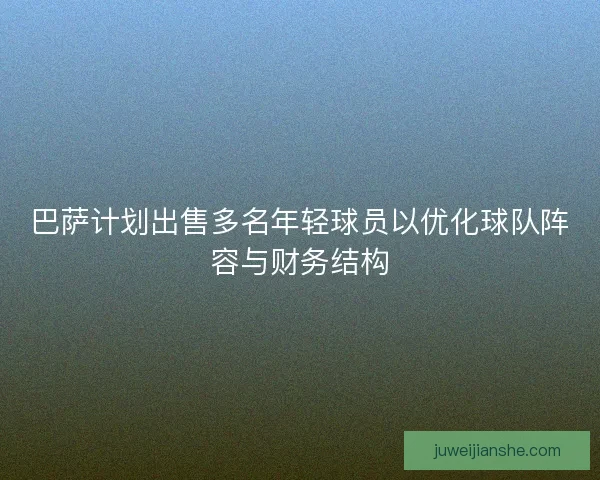 巴萨计划出售多名年轻球员以优化球队阵容与财务结构 巴萨计划出售多名年轻球员以优化球队阵容与财务结构