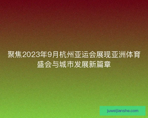 聚焦2023年9月杭州亚运会展现亚洲体育盛会与城市发展新篇章