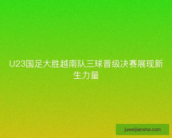 U23国足大胜越南队三球晋级决赛展现新生力量 U23国足大胜越南队三球晋级决赛展现新生力量