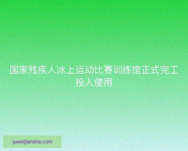 国家残疾人冰上运动比赛训练馆正式完工投入使用