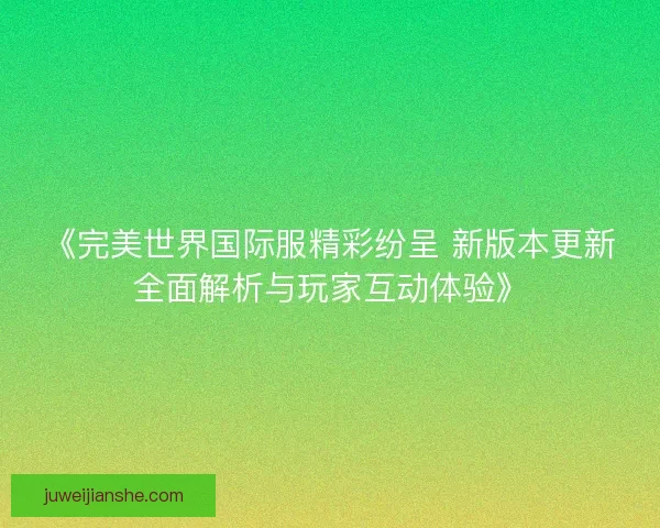 《完美世界国际服精彩纷呈 新版本更新全面解析与玩家互动体验》 《完美世界国际服精彩纷呈 新版本更新全面解析与玩家互动体验》