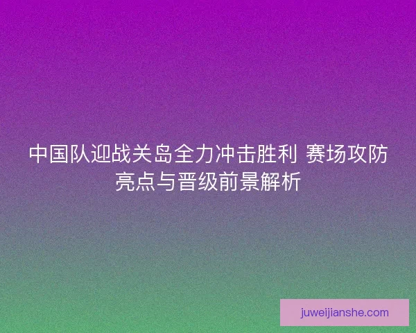 中国队迎战关岛全力冲击胜利 赛场攻防亮点与晋级前景解析