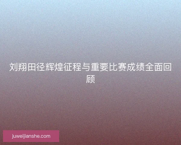 刘翔田径辉煌征程与重要比赛成绩全面回顾