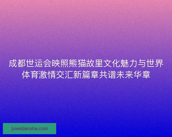 成都世运会映照熊猫故里文化魅力与世界体育激情交汇新篇章共谱未来华章 成都世运会映照熊猫故里文化魅力与世界体育激情交汇新篇章共谱未来华章